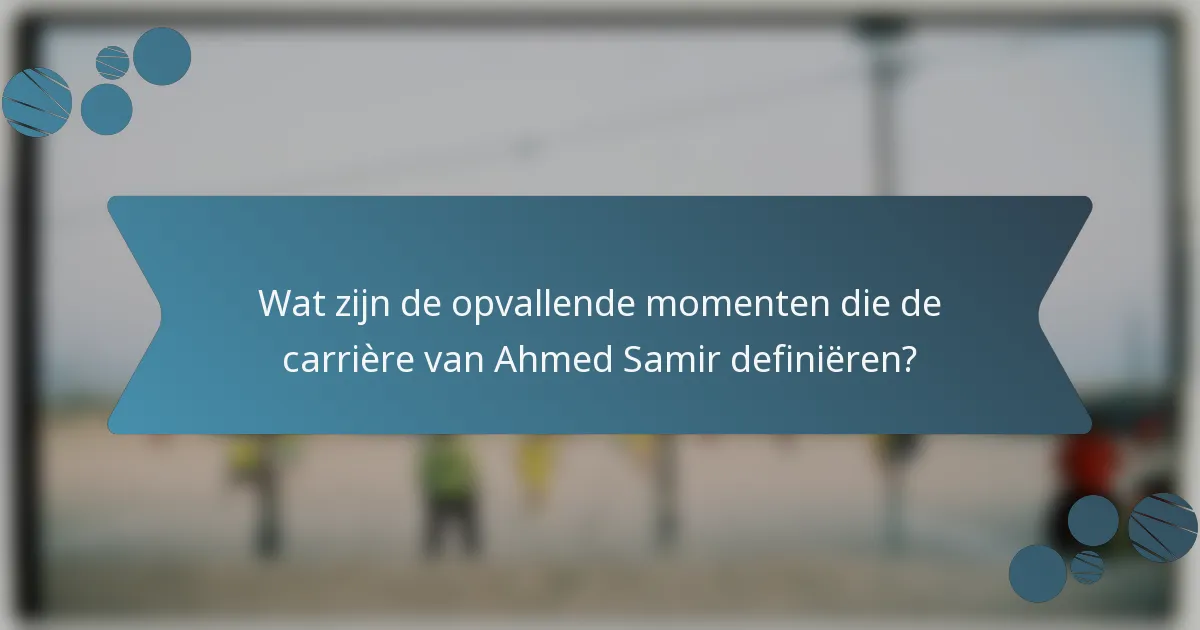 Wat zijn de opvallende momenten die de carrière van Ahmed Samir definiëren?